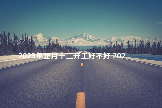 2023年正月十二开工好不好 2023年正月十二是黄道吉日吗